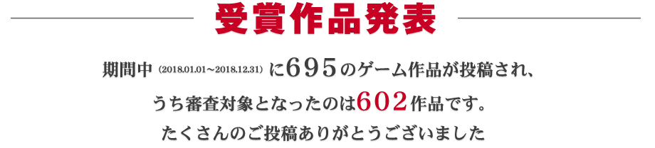 受賞作品発表：期間中（2018.01.01～2018.12.31）に695ものゲーム作品が投稿され、うち審査対象となったのは602作品です。たくさんのご投稿ありがとうございました